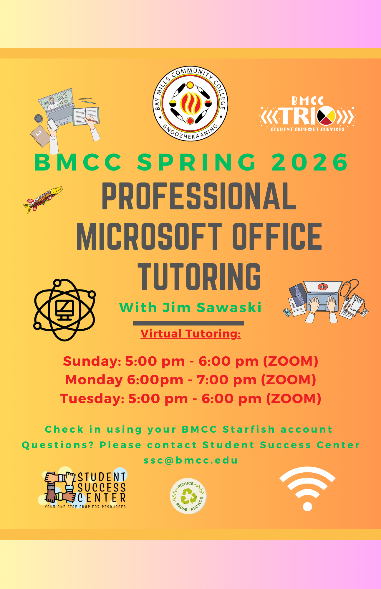 Tutoring Microsoft Office Flyer Jim Sawaski Jim Sawaski Microsoft Office Tutoring Flyer. BMCC Logo. BMCC TRiO logo. BMCC Fall 2025. Professional Microsoft Office Tutoring with Jim Sawaski. Virtual Tutoring Monday 6:00PM to 7:00PM (Zoom), Tuesday 5 - 6pm (Zoom), Sunday 5 - 6pm (Zoom). Check-in using your BMCC Starfish Account. Questions? Please contact Student Success Center, ssc@bmcc.edu. Bottom row Student Success Center logo, reduce/reuse/recycle logo.
